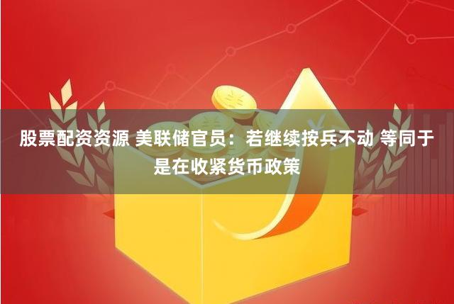 股票配资资源 美联储官员：若继续按兵不动 等同于是在收紧货币政策