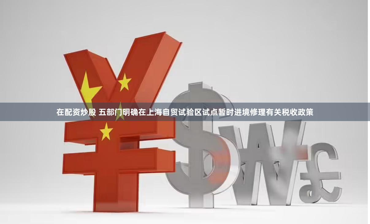 在配资炒股 五部门明确在上海自贸试验区试点暂时进境修理有关税收政策