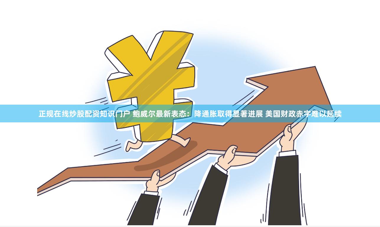 正规在线炒股配资知识门户 鲍威尔最新表态：降通胀取得显著进展 美国财政赤字难以延续