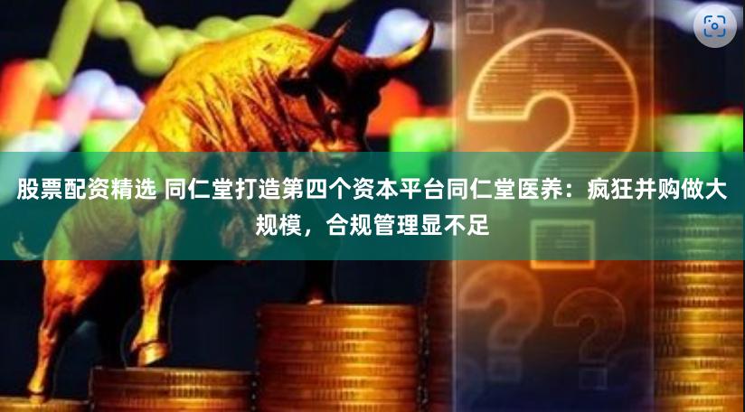 股票配资精选 同仁堂打造第四个资本平台同仁堂医养：疯狂并购做大规模，合规管理显不足