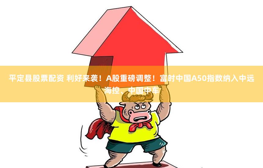 平定县股票配资 利好来袭！A股重磅调整！富时中国A50指数纳入中远海控、中国中车