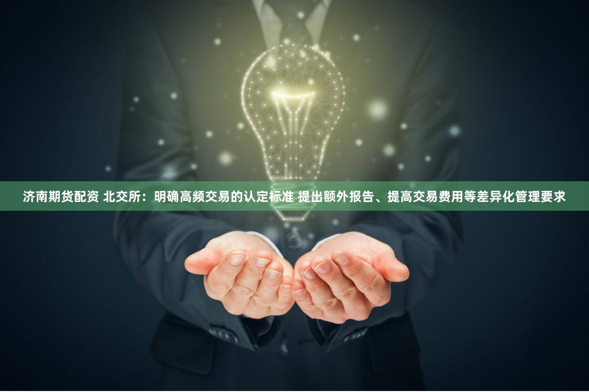 济南期货配资 北交所：明确高频交易的认定标准 提出额外报告、提高交易费用等差异化管理要求