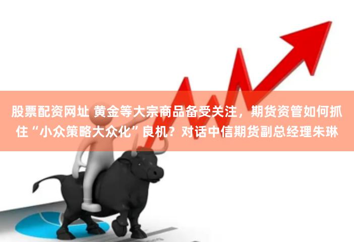 股票配资网址 黄金等大宗商品备受关注，期货资管如何抓住“小众策略大众化”良机？对话中信期货副总经理朱琳