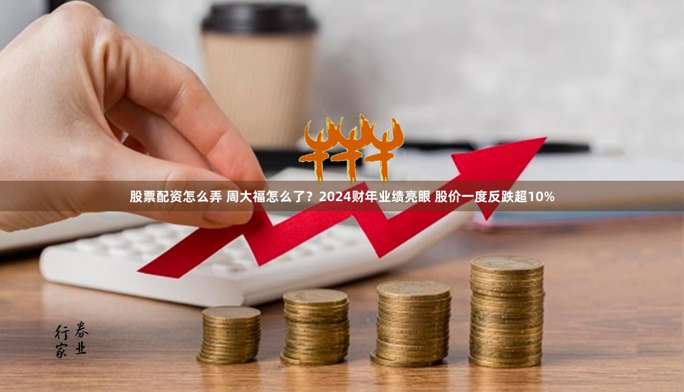 股票配资怎么弄 周大福怎么了？2024财年业绩亮眼 股价一度反跌超10%