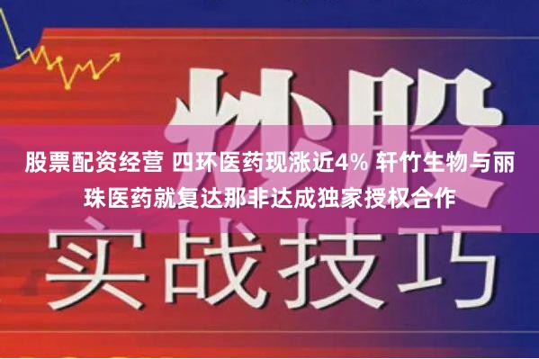 股票配资经营 四环医药现涨近4% 轩竹生物与丽珠医药就复达那非达成独家授权合作