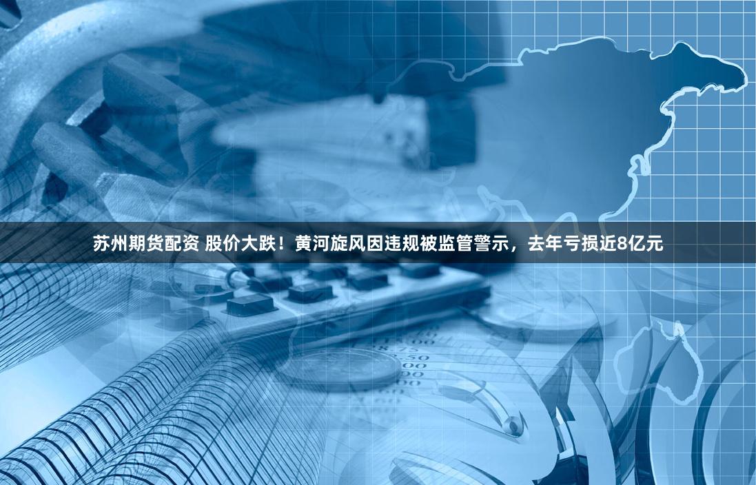 苏州期货配资 股价大跌！黄河旋风因违规被监管警示，去年亏损近8亿元