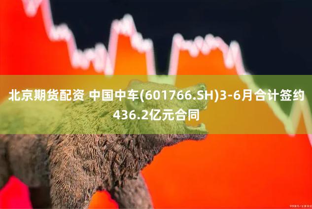 北京期货配资 中国中车(601766.SH)3-6月合计签约436.2亿元合同