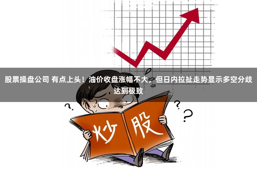 股票操盘公司 有点上头！油价收盘涨幅不大，但日内拉扯走势显示多空分歧达到极致