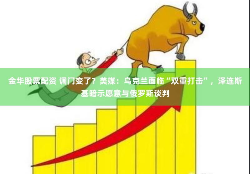 金华股票配资 调门变了？美媒：乌克兰面临“双重打击”，泽连斯基暗示愿意与俄罗斯谈判