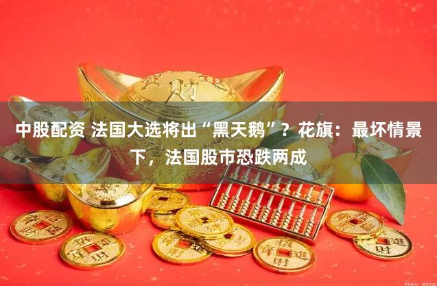 中股配资 法国大选将出“黑天鹅”？花旗：最坏情景下，法国股市恐跌两成