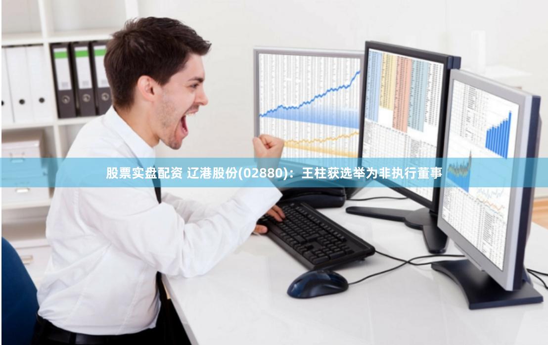 股票实盘配资 辽港股份(02880)：王柱获选举为非执行董事