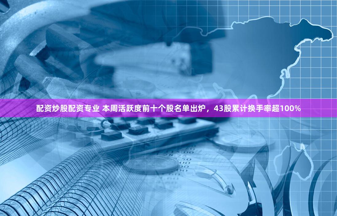 配资炒股配资专业 本周活跃度前十个股名单出炉，43股累计换手率超100%