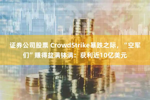 证券公司股票 CrowdStrike暴跌之际，“空军们”赚得盆满钵满：获利近10亿美元