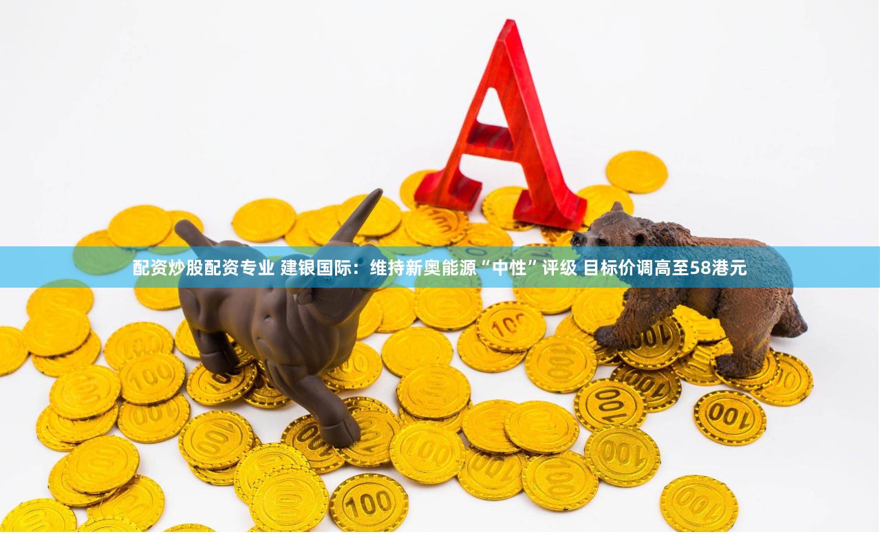 配资炒股配资专业 建银国际：维持新奥能源“中性”评级 目标价调高至58港元