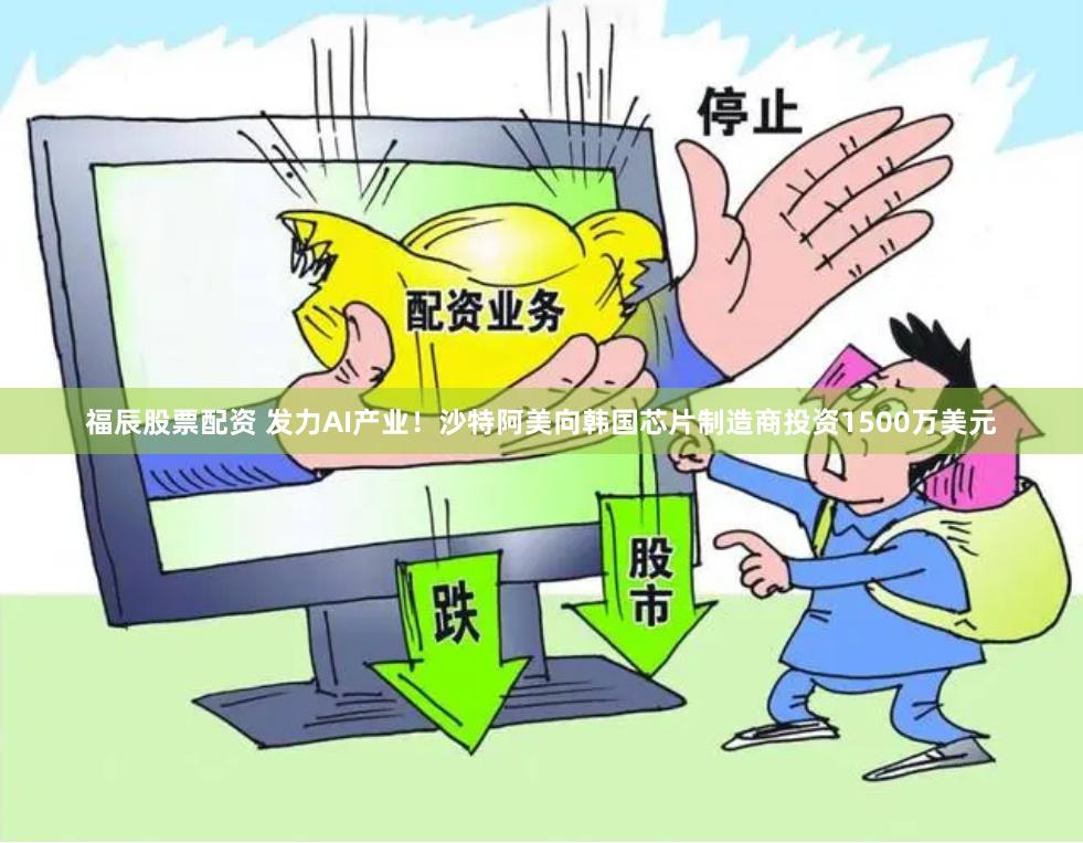 福辰股票配资 发力AI产业！沙特阿美向韩国芯片制造商投资1500万美元