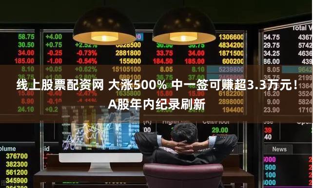 线上股票配资网 大涨500% 中一签可赚超3.3万元！A股年内纪录刷新