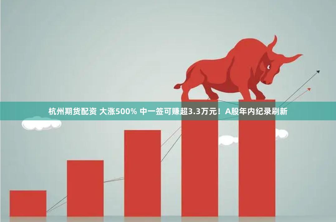 杭州期货配资 大涨500% 中一签可赚超3.3万元！A股年内纪录刷新
