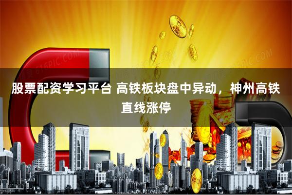 股票配资学习平台 高铁板块盘中异动，神州高铁直线涨停