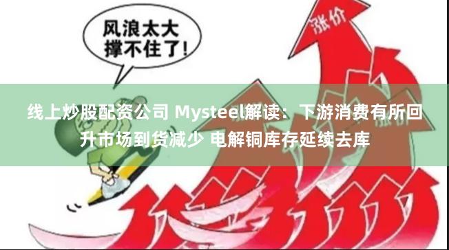 线上炒股配资公司 Mysteel解读：下游消费有所回升市场到货减少 电解铜库存延续去库