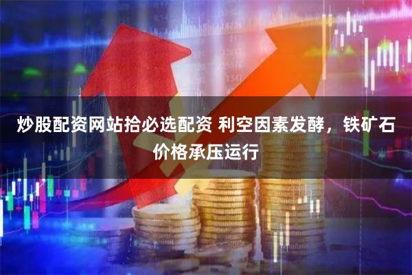 炒股配资网站拾必选配资 利空因素发酵，铁矿石价格承压运行