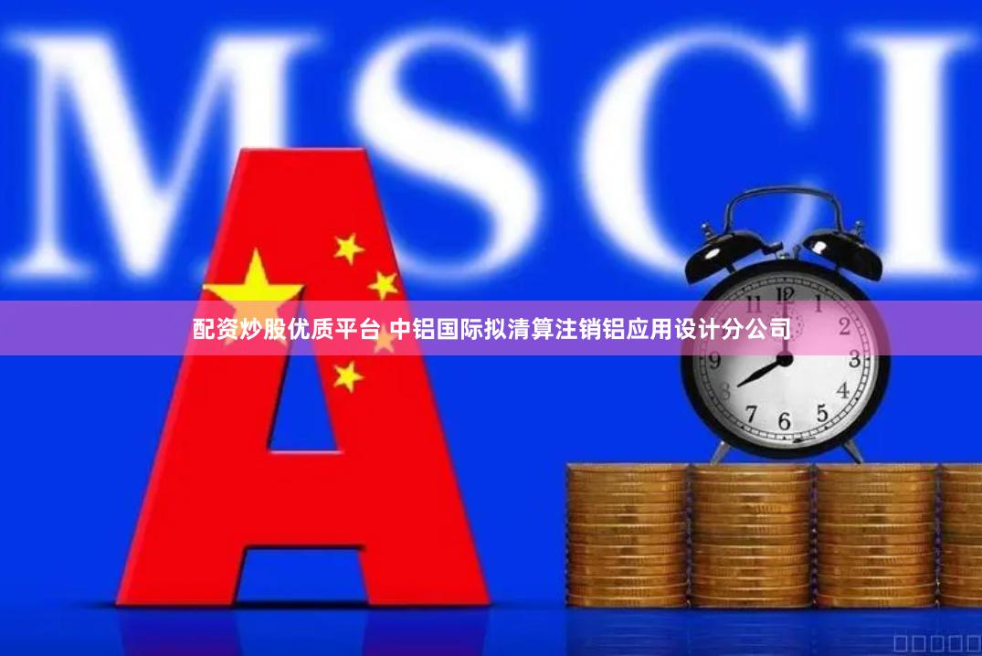 配资炒股优质平台 中铝国际拟清算注销铝应用设计分公司