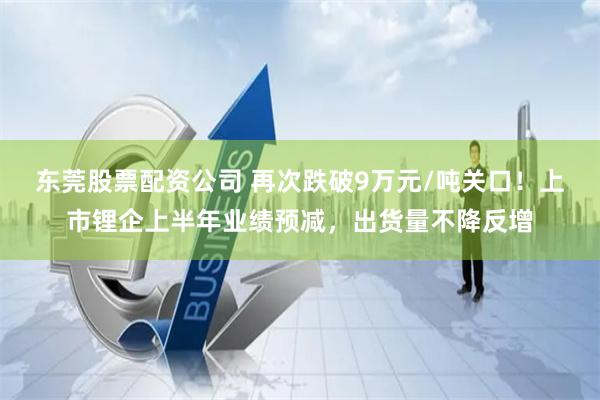 东莞股票配资公司 再次跌破9万元/吨关口！上市锂企上半年业绩预减，出货量不降反增