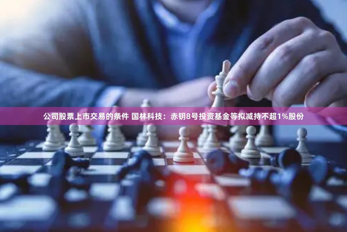 公司股票上市交易的条件 国林科技：赤钥8号投资基金等拟减持不超1%股份