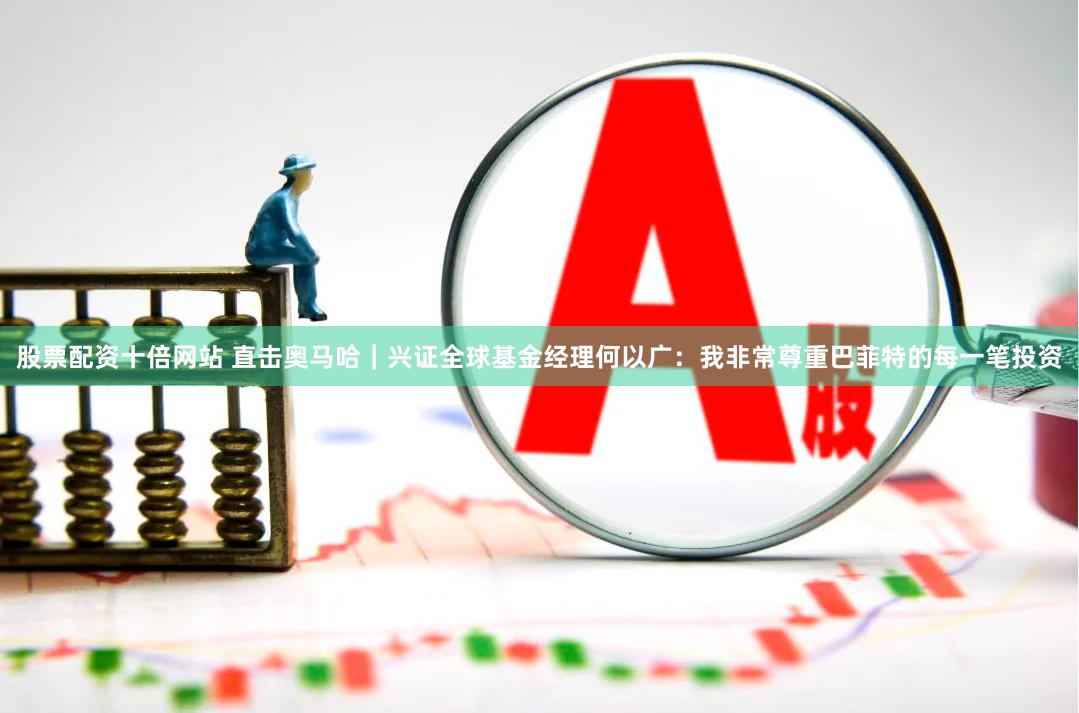 股票配资十倍网站 直击奥马哈｜兴证全球基金经理何以广：我非常尊重巴菲特的每一笔投资