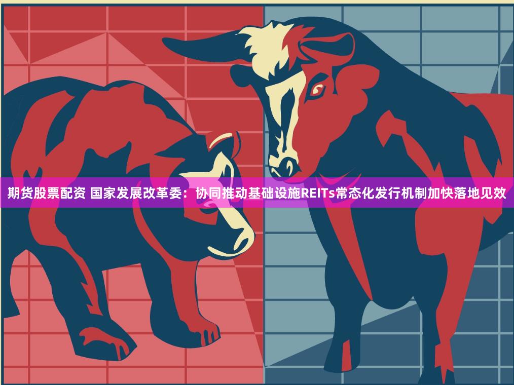 期货股票配资 国家发展改革委：协同推动基础设施REITs常态化发行机制加快落地见效