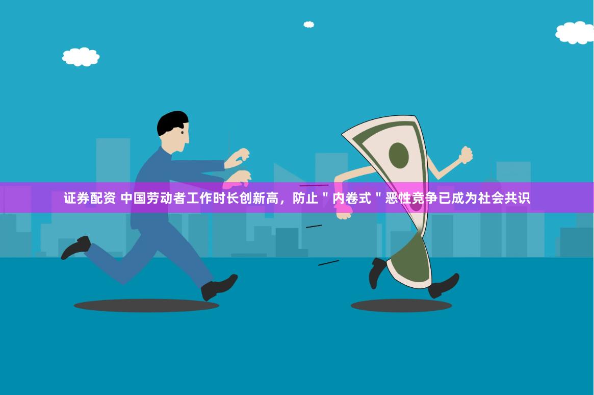 证券配资 中国劳动者工作时长创新高，防止＂内卷式＂恶性竞争已成为社会共识
