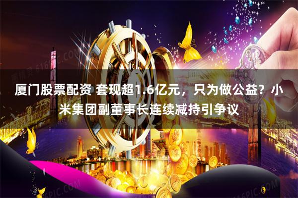 厦门股票配资 套现超1.6亿元，只为做公益？小米集团副董事长连续减持引争议