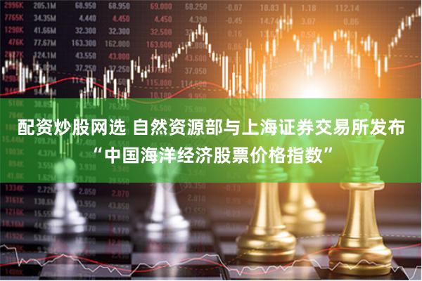 配资炒股网选 自然资源部与上海证券交易所发布“中国海洋经济股票价格指数”