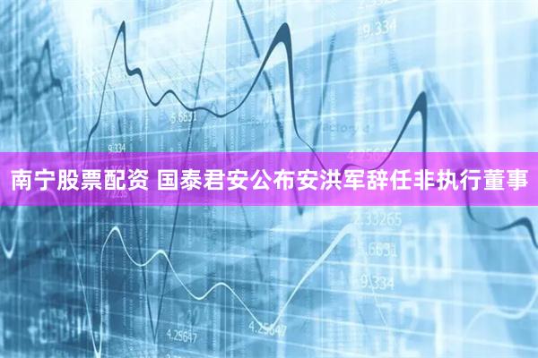 南宁股票配资 国泰君安公布安洪军辞任非执行董事