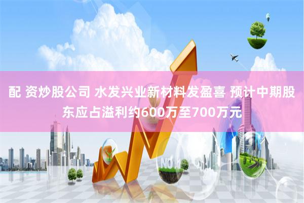 配 资炒股公司 水发兴业新材料发盈喜 预计中期股东应占溢利约600万至700万元