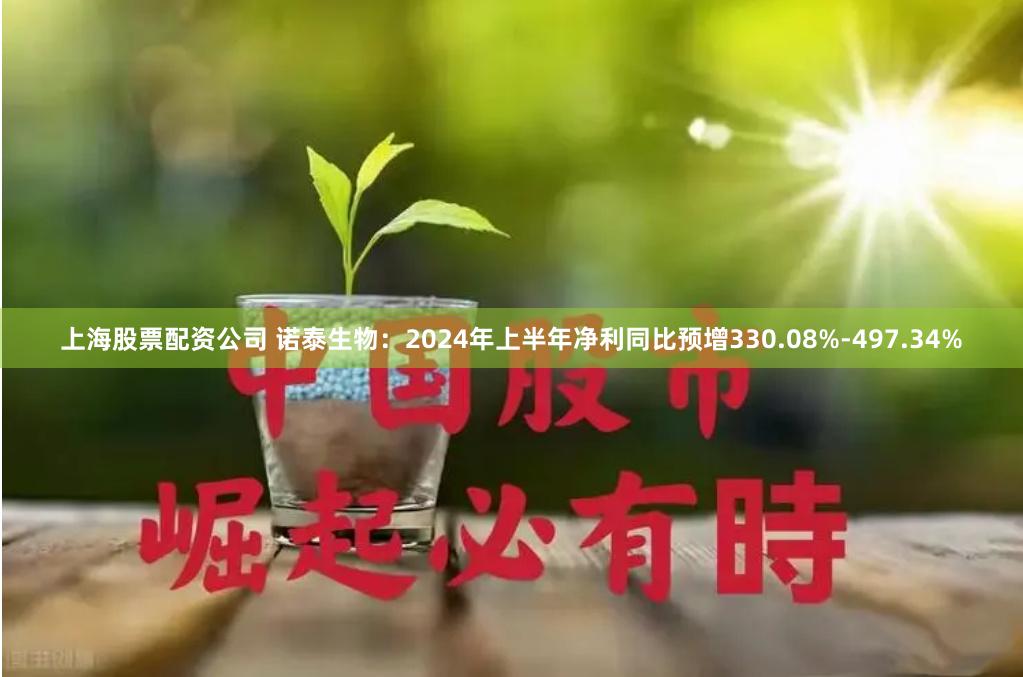 上海股票配资公司 诺泰生物：2024年上半年净利同比预增330.08%-497.34%
