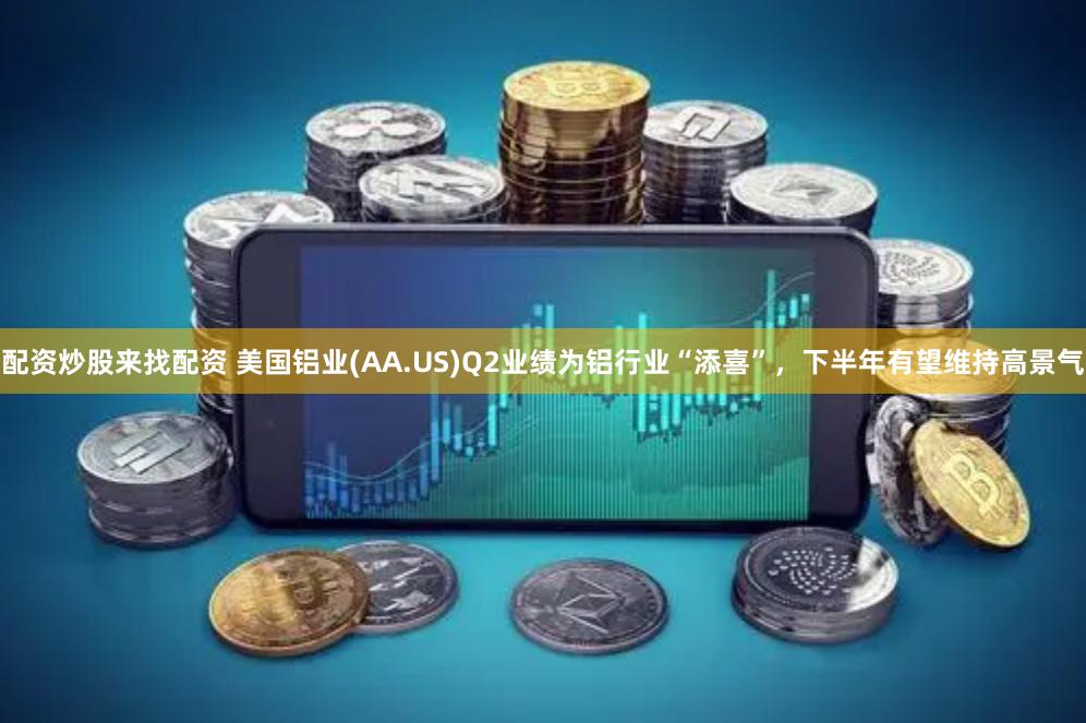 配资炒股来找配资 美国铝业(AA.US)Q2业绩为铝行业“添喜”，下半年有望维持高景气