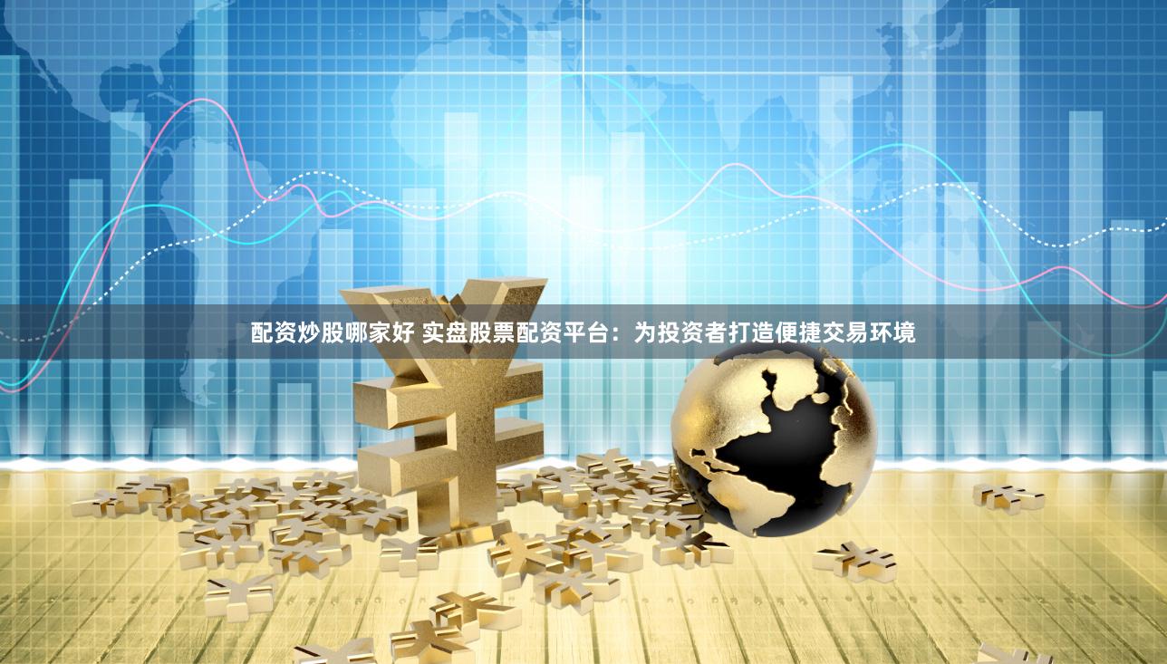 配资炒股哪家好 实盘股票配资平台：为投资者打造便捷交易环境
