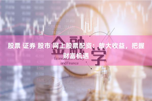 股票 证券 股市 网上股票配资：放大收益，把握财富机遇