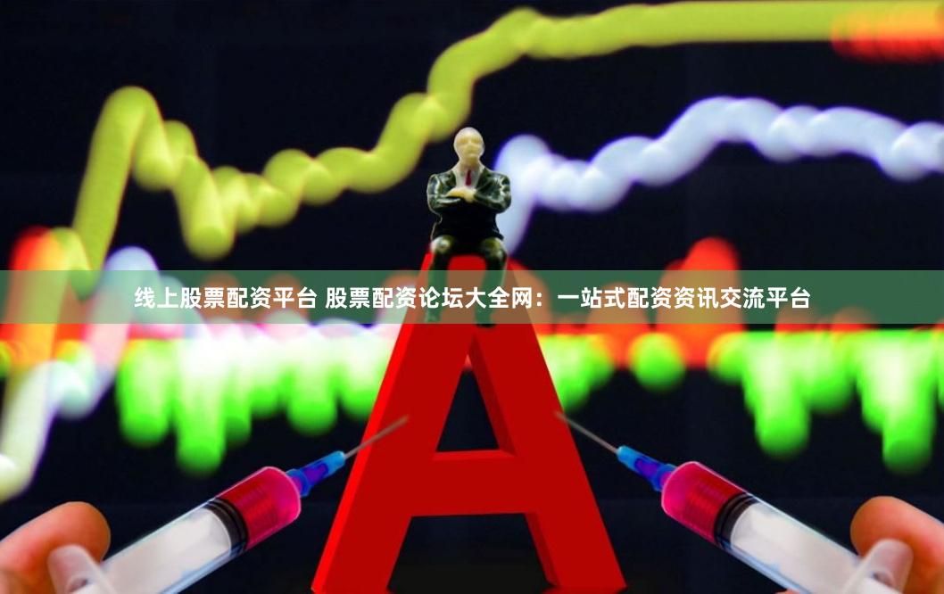 线上股票配资平台 股票配资论坛大全网：一站式配资资讯交流平台