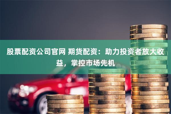 股票配资公司官网 期货配资：助力投资者放大收益，掌控市场先机