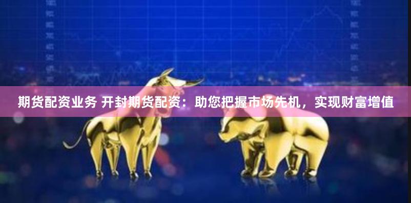期货配资业务 开封期货配资：助您把握市场先机，实现财富增值