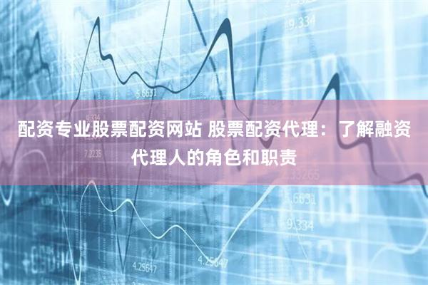 配资专业股票配资网站 股票配资代理：了解融资代理人的角色和职责