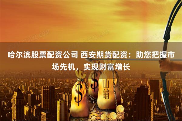 哈尔滨股票配资公司 西安期货配资：助您把握市场先机，实现财富增长