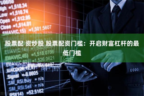 股票配 资炒股 股票配资门槛：开启财富杠杆的最低门槛