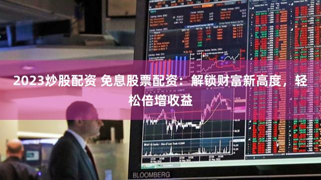 2023炒股配资 免息股票配资：解锁财富新高度，轻松倍增收益