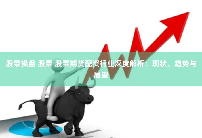 股票操盘 股票 股票期货配资行业深度解析：现状、趋势与展望