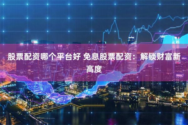 股票配资哪个平台好 免息股票配资：解锁财富新高度