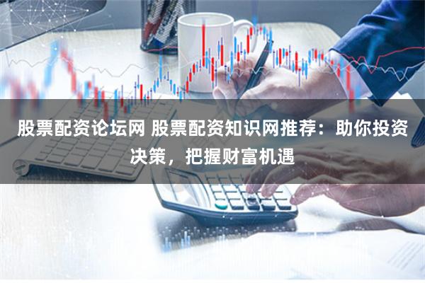 股票配资论坛网 股票配资知识网推荐：助你投资决策，把握财富机遇
