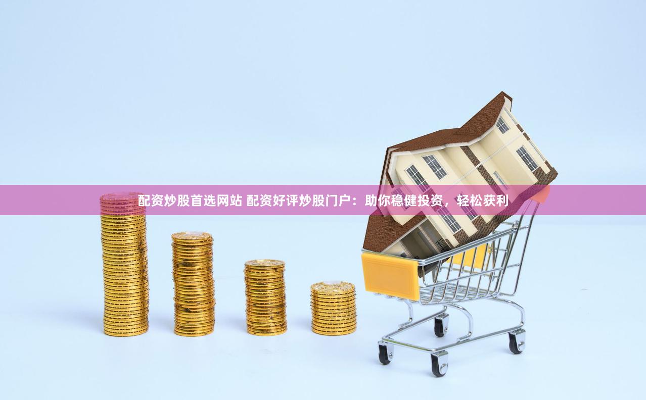 配资炒股首选网站 配资好评炒股门户：助你稳健投资，轻松获利