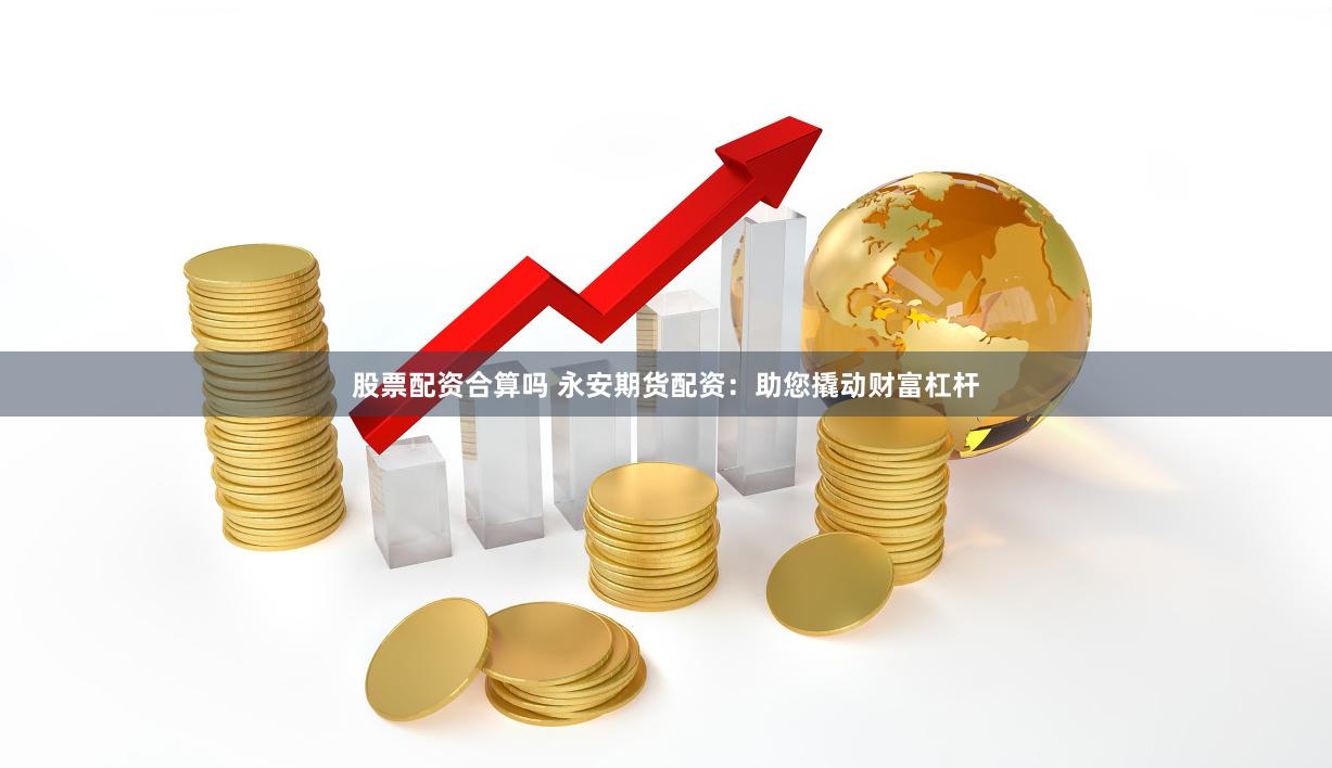股票配资合算吗 永安期货配资：助您撬动财富杠杆